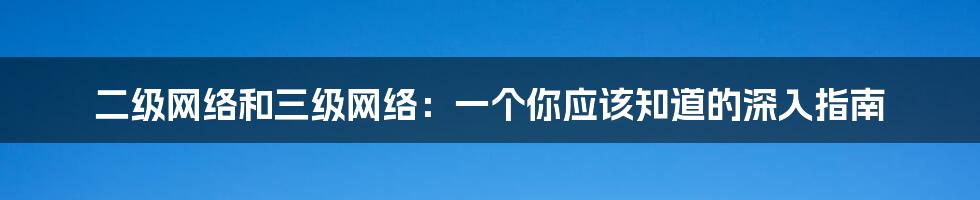 二级网络和三级网络：一个你应该知道的深入指南