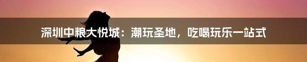 深圳中粮大悦城：潮玩圣地，吃喝玩乐一站式