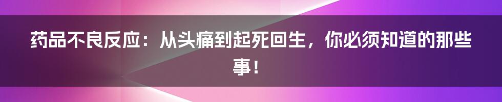 药品不良反应：从头痛到起死回生，你必须知道的那些事！