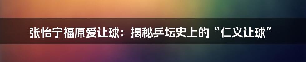 张怡宁福原爱让球：揭秘乒坛史上的“仁义让球”