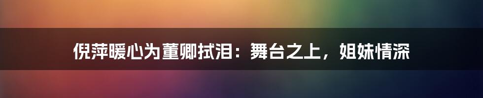 倪萍暖心为董卿拭泪：舞台之上，姐妹情深