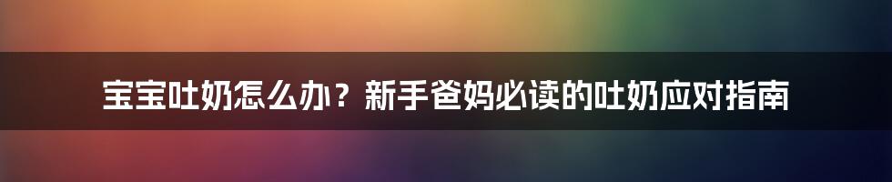 宝宝吐奶怎么办？新手爸妈必读的吐奶应对指南