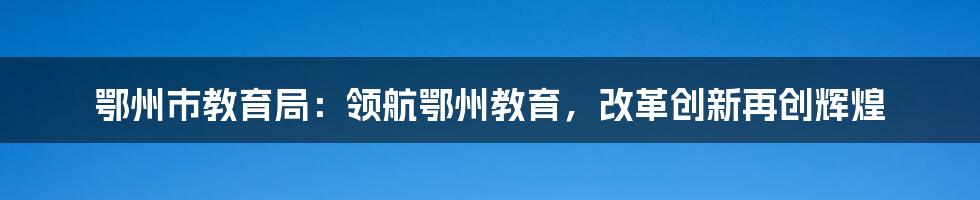 鄂州市教育局：领航鄂州教育，改革创新再创辉煌