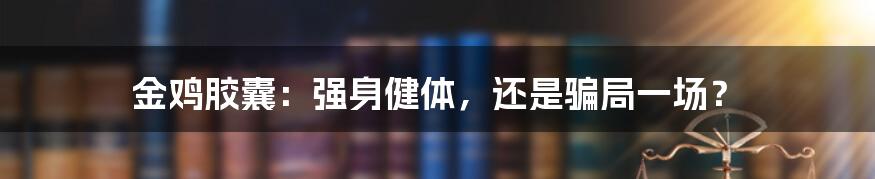 金鸡胶囊：强身健体，还是骗局一场？