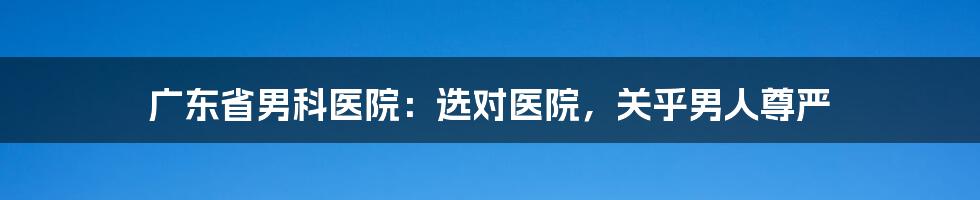 广东省男科医院：选对医院，关乎男人尊严