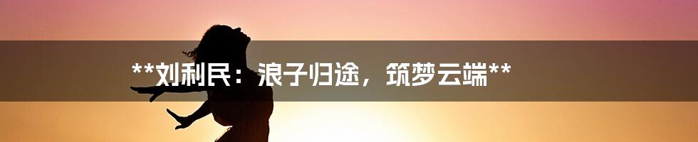 **刘利民：浪子归途，筑梦云端**