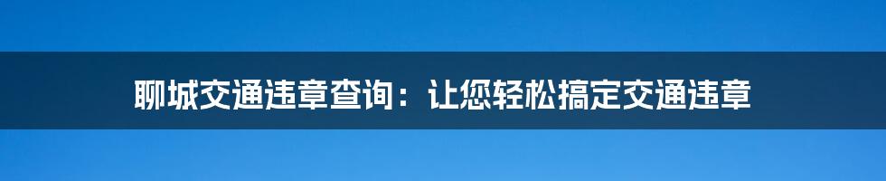 聊城交通违章查询：让您轻松搞定交通违章