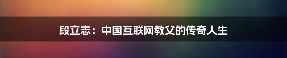 段立志：中国互联网教父的传奇人生