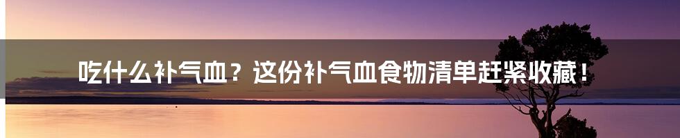 吃什么补气血？这份补气血食物清单赶紧收藏！