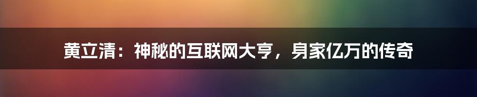 黄立清：神秘的互联网大亨，身家亿万的传奇