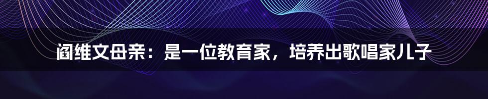 阎维文母亲：是一位教育家，培养出歌唱家儿子