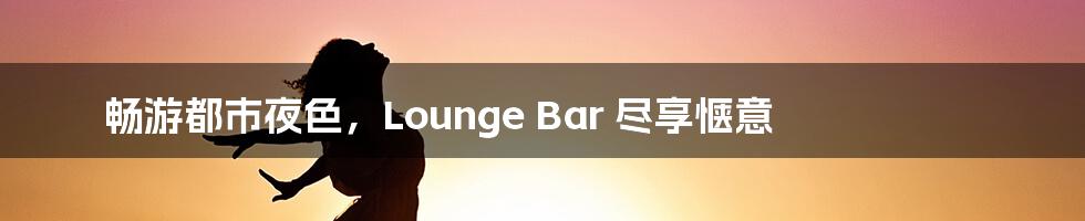 畅游都市夜色，Lounge Bar 尽享惬意