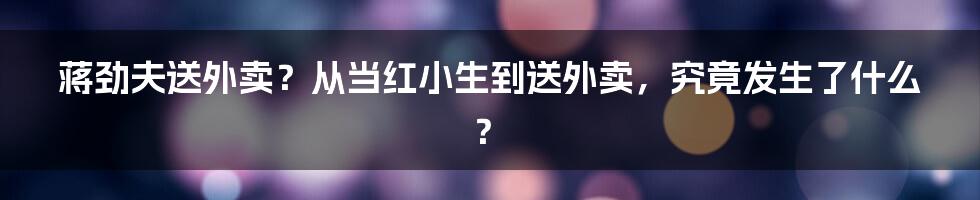 蒋劲夫送外卖？从当红小生到送外卖，究竟发生了什么？