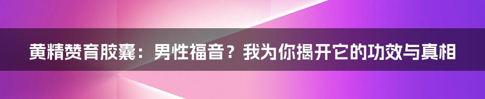 黄精赞育胶囊：男性福音？我为你揭开它的功效与真相