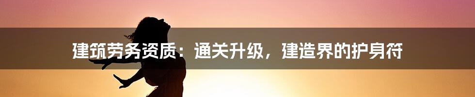 建筑劳务资质：通关升级，建造界的护身符