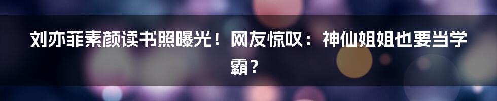 刘亦菲素颜读书照曝光！网友惊叹：神仙姐姐也要当学霸？