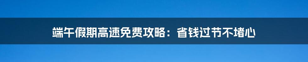 端午假期高速免费攻略：省钱过节不堵心