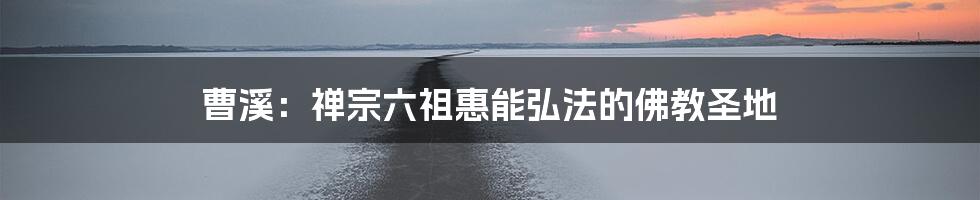 曹溪：禅宗六祖惠能弘法的佛教圣地