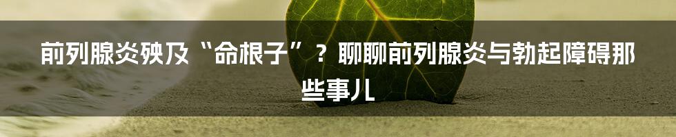 前列腺炎殃及“命根子”？聊聊前列腺炎与勃起障碍那些事儿