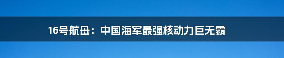 16号航母：中国海军最强核动力巨无霸