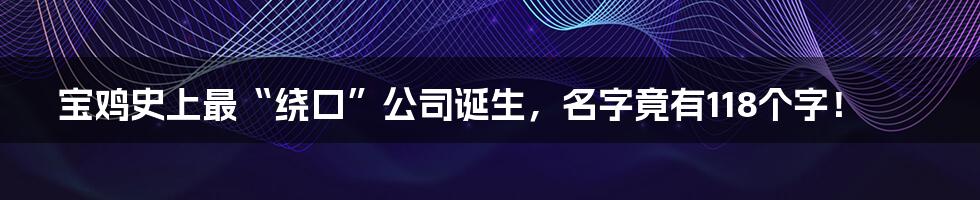 宝鸡史上最“绕口”公司诞生，名字竟有118个字！