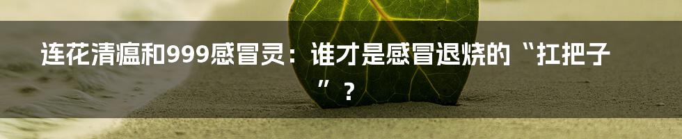 连花清瘟和999感冒灵：谁才是感冒退烧的“扛把子”？