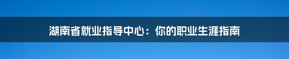 湖南省就业指导中心：你的职业生涯指南