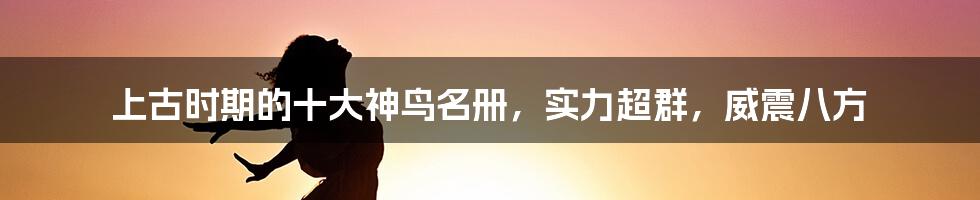 上古时期的十大神鸟名册，实力超群，威震八方