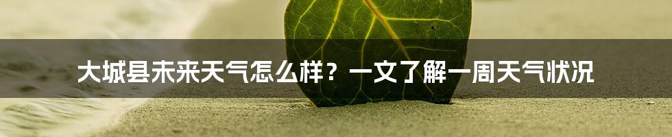 大城县未来天气怎么样？一文了解一周天气状况