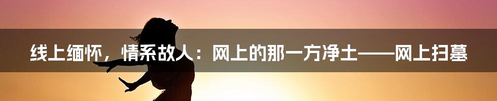 线上缅怀，情系故人：网上的那一方净土——网上扫墓