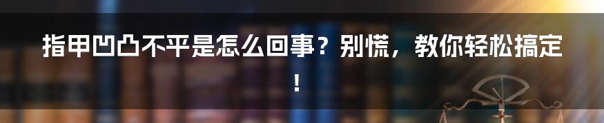 指甲凹凸不平是怎么回事？别慌，教你轻松搞定！