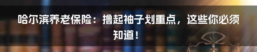 哈尔滨养老保险：撸起袖子划重点，这些你必须知道！