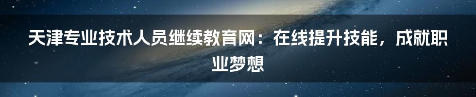 天津专业技术人员继续教育网：在线提升技能，成就职业梦想