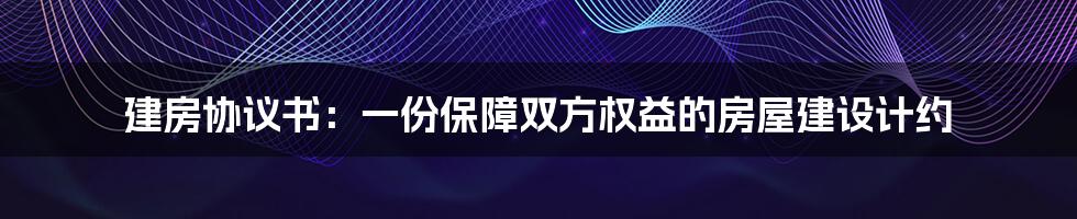 建房协议书：一份保障双方权益的房屋建设计约