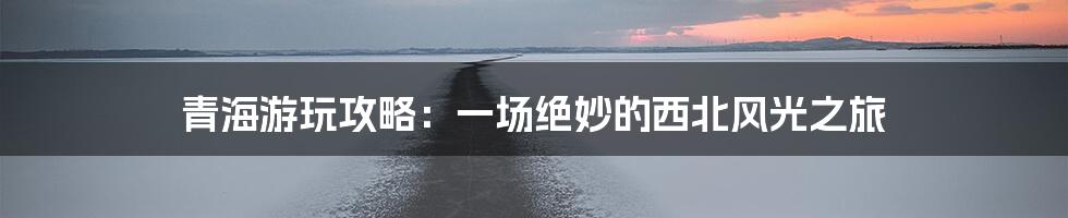 青海游玩攻略：一场绝妙的西北风光之旅