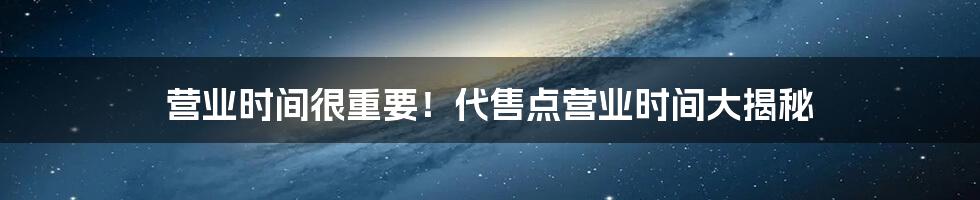 营业时间很重要！代售点营业时间大揭秘