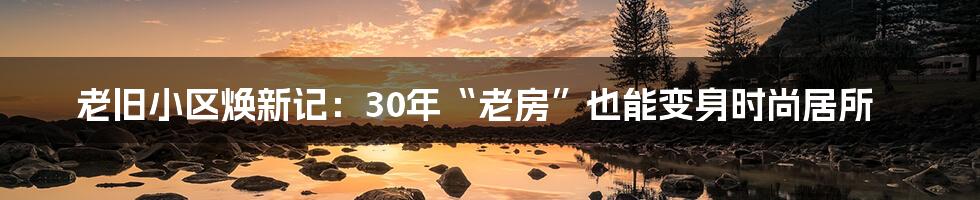 老旧小区焕新记：30年“老房”也能变身时尚居所