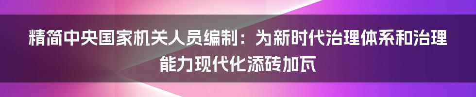 精简中央国家机关人员编制：为新时代治理体系和治理能力现代化添砖加瓦