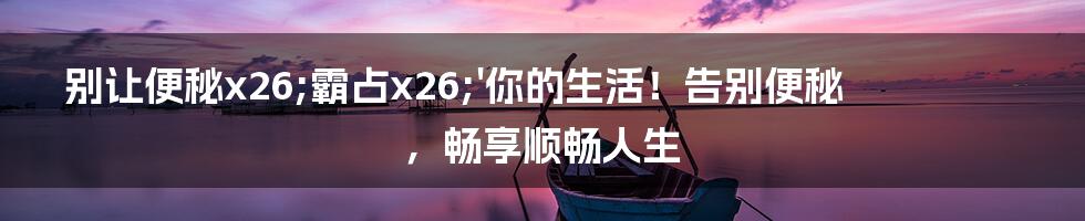 别让便秘x26;霸占x26;'你的生活！告别便秘，畅享顺畅人生