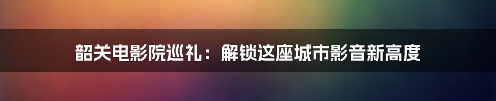 韶关电影院巡礼：解锁这座城市影音新高度