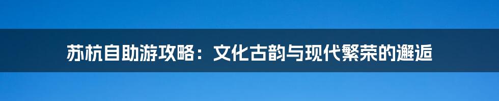 苏杭自助游攻略：文化古韵与现代繁荣的邂逅