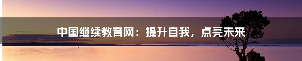 中国继续教育网：提升自我，点亮未来