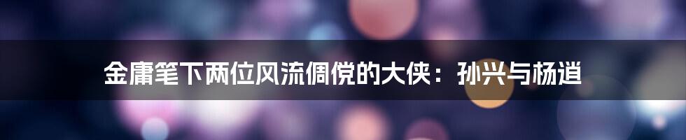 金庸笔下两位风流倜傥的大侠：孙兴与杨逍