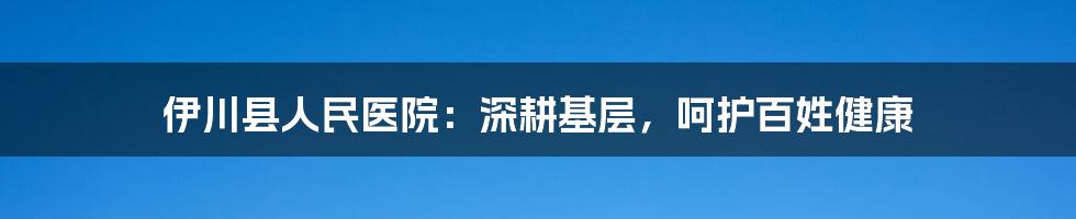 伊川县人民医院：深耕基层，呵护百姓健康