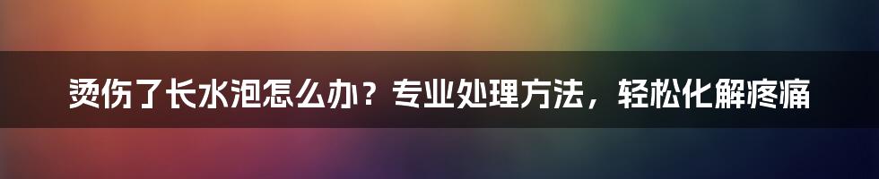 烫伤了长水泡怎么办？专业处理方法，轻松化解疼痛