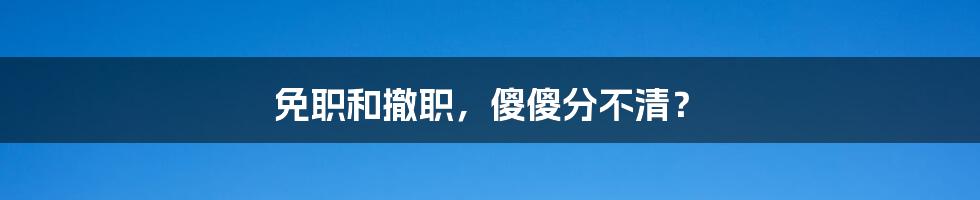 免职和撤职，傻傻分不清？