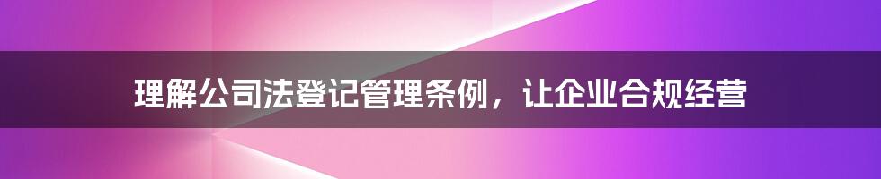 理解公司法登记管理条例，让企业合规经营