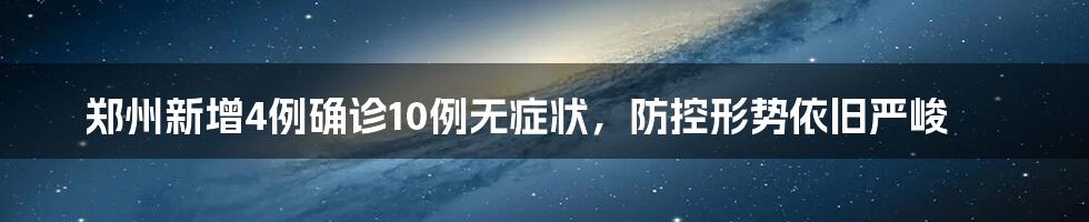 郑州新增4例确诊10例无症状，防控形势依旧严峻