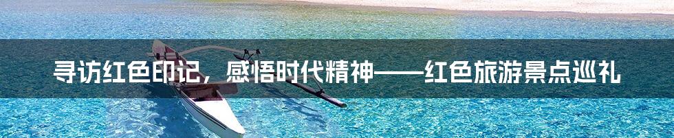 寻访红色印记，感悟时代精神——红色旅游景点巡礼