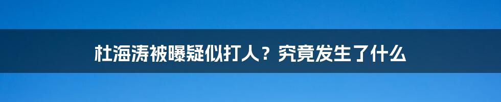 杜海涛被曝疑似打人？究竟发生了什么